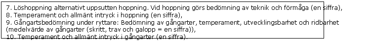 Textruta: 7. Lshoppning alternativt uppsutten hoppning. Vid hoppning grs bedmning av teknik och frmga (en siffra),  
8. Temperament och allmnt intryck i hoppning (en siffra), 
9. Gngartsbedmning under ryttare: Bedmning av gngarter, temperament, utvecklingsbarhet och ridbarhet (medelvrde av gngarter (skritt, trav och galopp = en siffra)), 
10. Temperament och allmnt intryck i gngarter (en siffra). 
